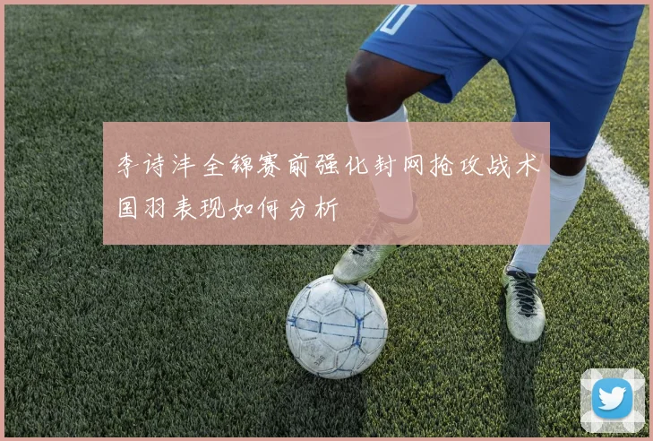 李诗沣全锦赛前强化封网抢攻战术国羽表现如何分析