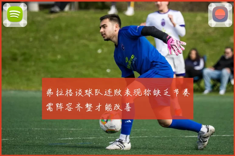 弗拉格谈球队连败表现称缺乏节奏需阵容齐整才能改善