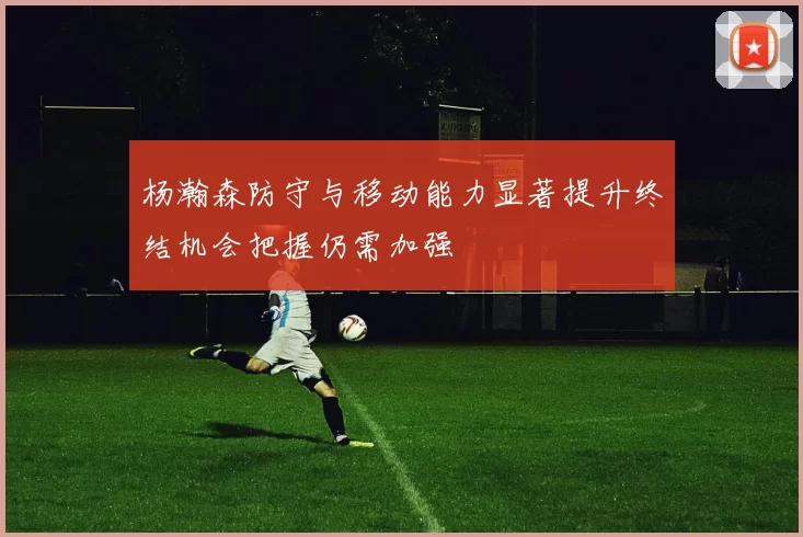 杨瀚森防守与移动能力显著提升终结机会把握仍需加强