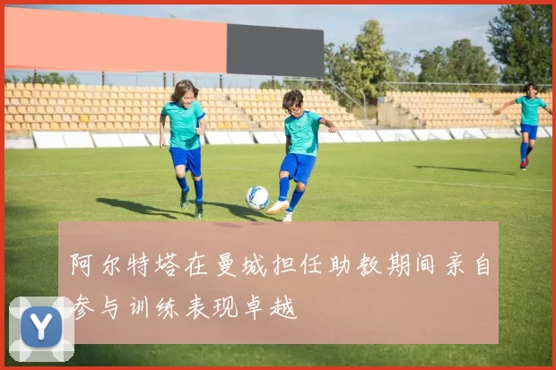 阿尔特塔在曼城担任助教期间亲自参与训练表现卓越