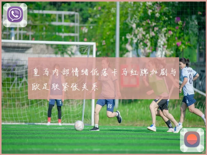 皇马内部情绪低落卡马红牌加剧与欧足联紧张关系