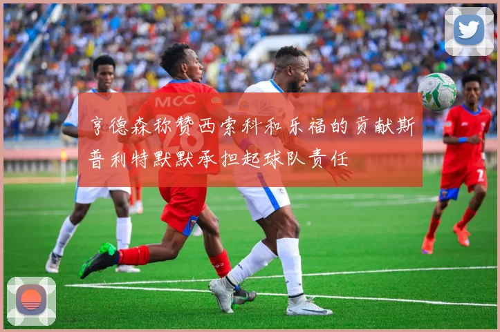 亨德森称赞西索科和乐福的贡献斯普利特默默承担起球队责任