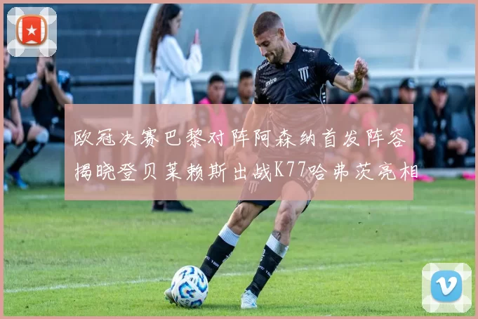 欧冠决赛巴黎对阵阿森纳首发阵容揭晓登贝莱赖斯出战K77哈弗茨亮相