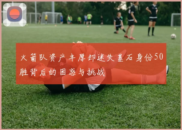 火箭队资产丰厚却迷失基石身份50胜背后的困惑与挑战