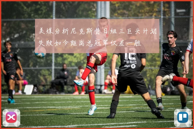 美媒分析尼克斯昔日组三巨头计划失败如今距离总冠军仅差一胜