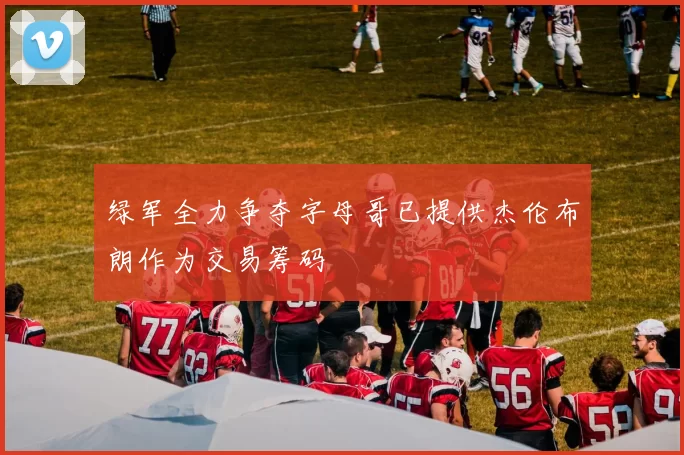 绿军全力争夺字母哥已提供杰伦布朗作为交易筹码