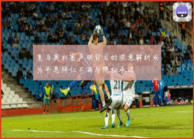 皇马奥利塞声明背后的深意解析或为平息拜仁不满与隐秘承诺
