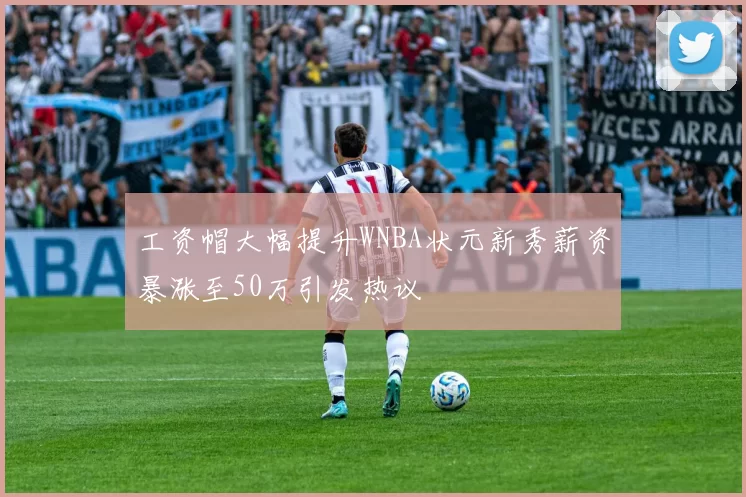 工资帽大幅提升WNBA状元新秀薪资暴涨至50万引发热议