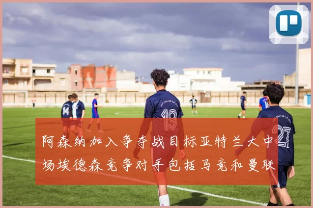 阿森纳加入争夺战目标亚特兰大中场埃德森竞争对手包括马竞和曼联