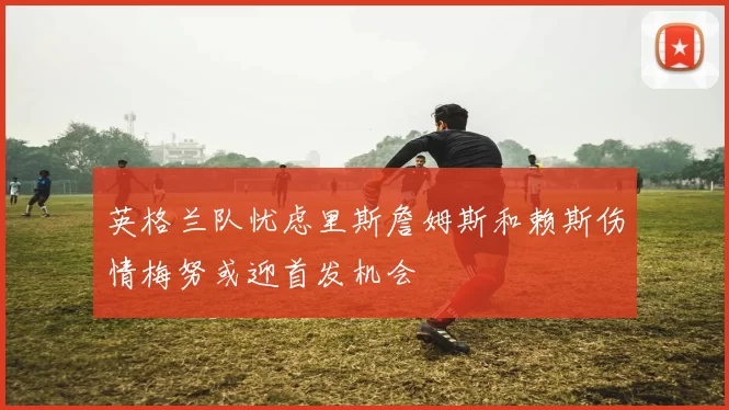 英格兰队忧虑里斯詹姆斯和赖斯伤情梅努或迎首发机会