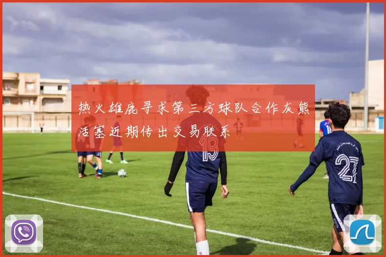 热火雄鹿寻求第三方球队合作灰熊活塞近期传出交易联系