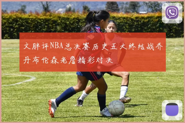 文胖评NBA总决赛历史五大终结战乔丹布伦森老詹精彩对决