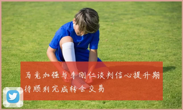 马竞加强与李刚仁谈判信心提升期待顺利完成转会交易