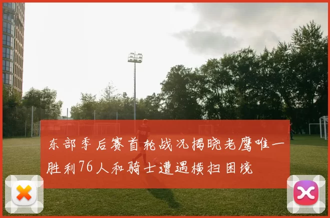 东部季后赛首轮战况揭晓老鹰唯一胜利76人和骑士遭遇横扫困境