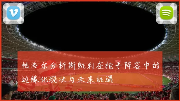 帕洛尔分析斯凯利在枪手阵容中的边缘化现状与未来机遇
