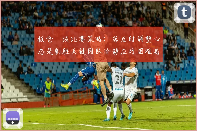 板仓滉谈比赛策略：落后时调整心态是制胜关键团队冷静应对困难局面