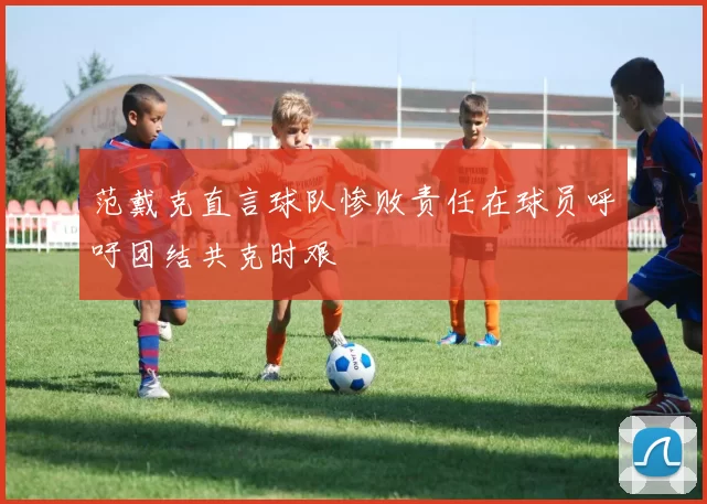 范戴克直言球队惨败责任在球员呼吁团结共克时艰