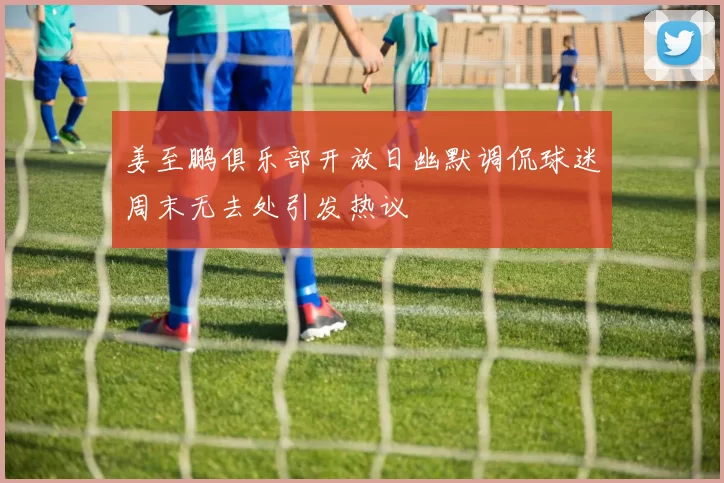 姜至鹏俱乐部开放日幽默调侃球迷周末无去处引发热议