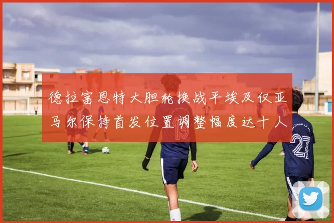 德拉富恩特大胆轮换战平埃及仅亚马尔保持首发位置调整幅度达十人之多