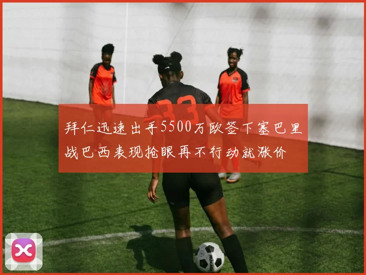 拜仁迅速出手5500万欧签下塞巴里战巴西表现抢眼再不行动就涨价