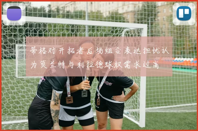 蒂格对开拓者后场组合表达担忧认为莫兰特与利拉德球权需求过高