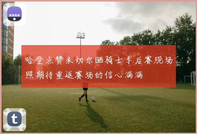 哈登点赞米切尔晒骑士季后赛现场照期待重返赛场的信心满满