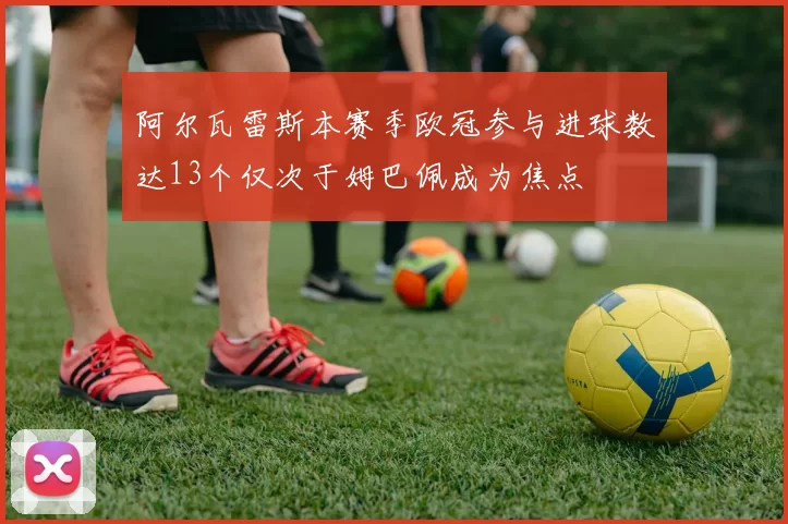 阿尔瓦雷斯本赛季欧冠参与进球数达13个仅次于姆巴佩成为焦点