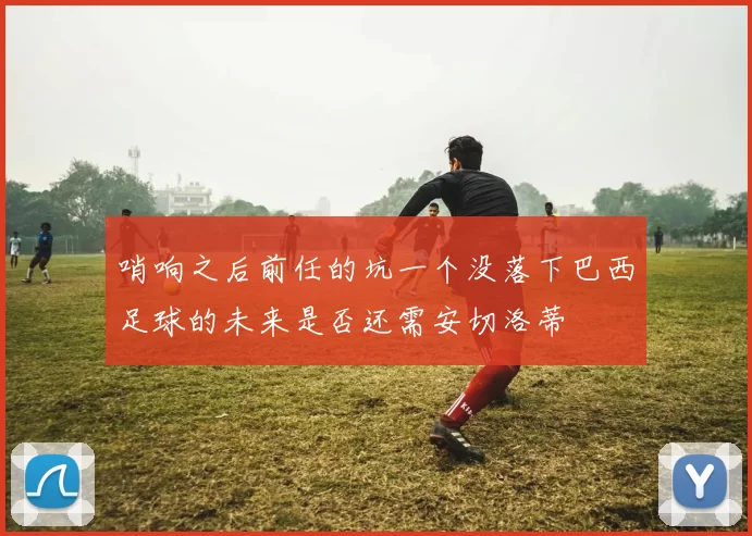 哨响之后前任的坑一个没落下巴西足球的未来是否还需安切洛蒂