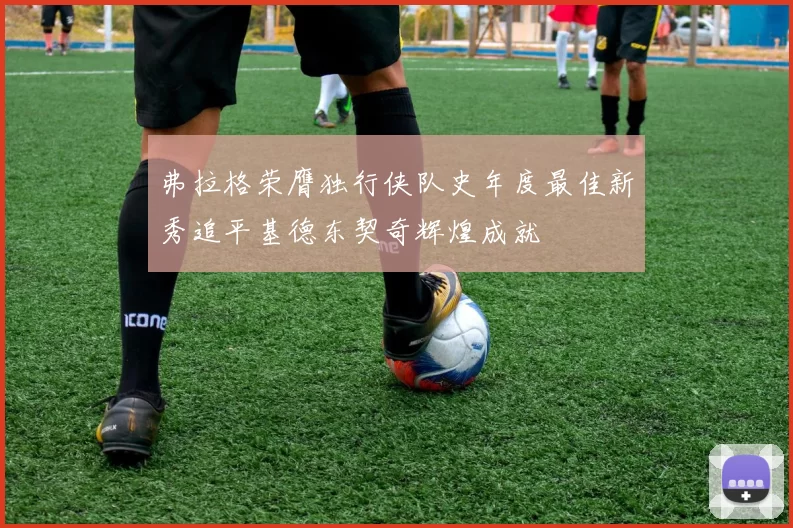 弗拉格荣膺独行侠队史年度最佳新秀追平基德东契奇辉煌成就