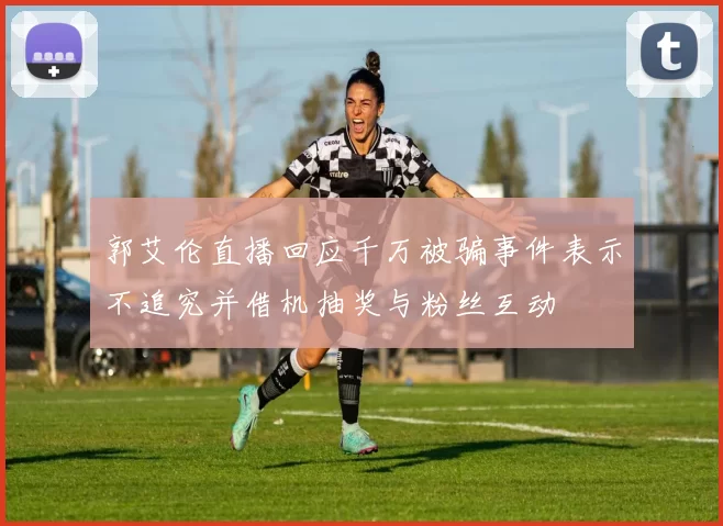 郭艾伦直播回应千万被骗事件表示不追究并借机抽奖与粉丝互动