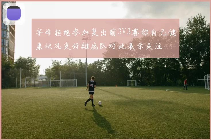 字母拒绝参加复出前3V3赛称自己健康状况良好雄鹿队对此表示关注