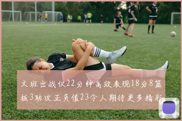 文班出战仅22分钟高效表现18分8篮板3助攻正负值23令人期待更多精彩发挥
