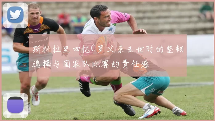 斯科拉里回忆C罗父亲去世时的坚韧选择与国家队比赛的责任感